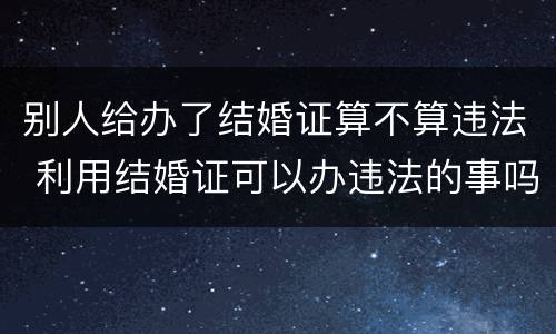 别人给办了结婚证算不算违法 利用结婚证可以办违法的事吗?