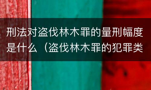 刑法对盗伐林木罪的量刑幅度是什么（盗伐林木罪的犯罪类型）