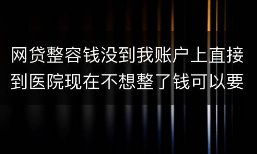 网贷整容钱没到我账户上直接到医院现在不想整了钱可以要回来吗