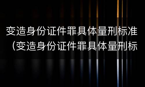 变造身份证件罪具体量刑标准（变造身份证件罪具体量刑标准最新）