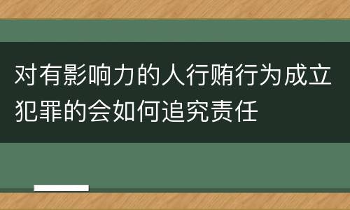 对有影响力的人行贿行为成立犯罪的会如何追究责任