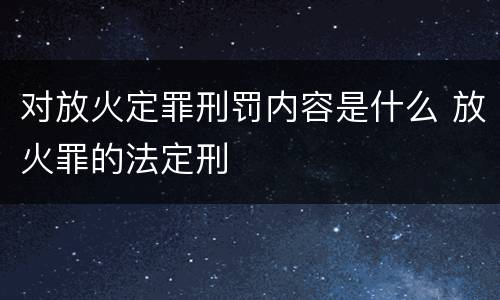 对放火定罪刑罚内容是什么 放火罪的法定刑