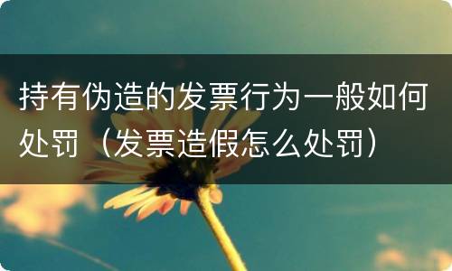 持有伪造的发票行为一般如何处罚（发票造假怎么处罚）