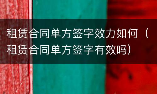 租赁合同单方签字效力如何（租赁合同单方签字有效吗）