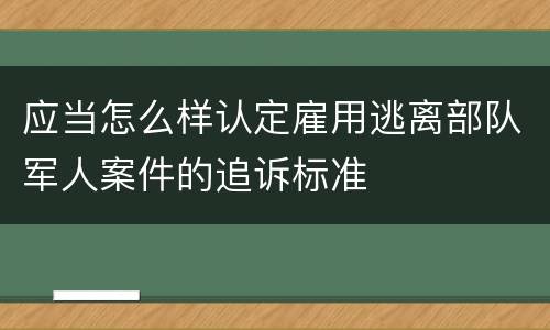应当怎么样认定雇用逃离部队军人案件的追诉标准