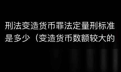 刑法变造货币罪法定量刑标准是多少（变造货币数额较大的处多少年以下有期徒刑）