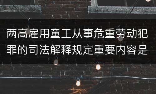 两高雇用童工从事危重劳动犯罪的司法解释规定重要内容是什么