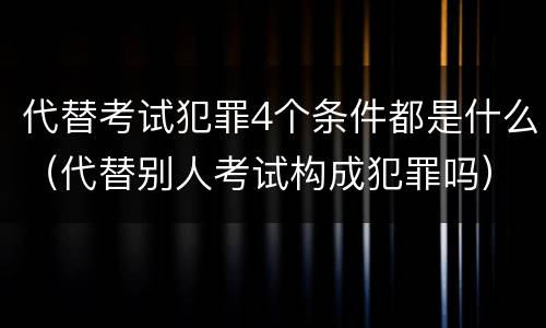代替考试犯罪4个条件都是什么（代替别人考试构成犯罪吗）