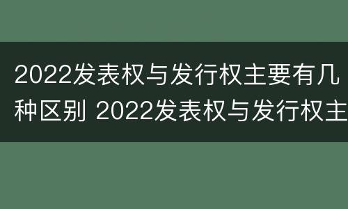 2022发表权与发行权主要有几种区别 2022发表权与发行权主要有几种区别和联系