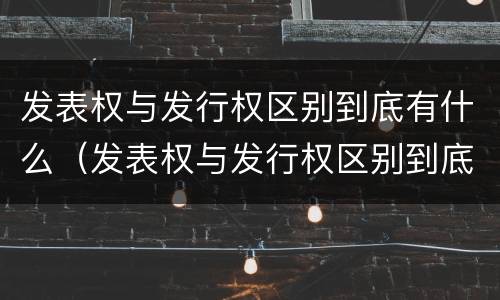 发表权与发行权区别到底有什么（发表权与发行权区别到底有什么不同）