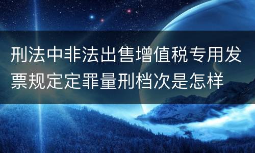 刑法中非法出售增值税专用发票规定定罪量刑档次是怎样