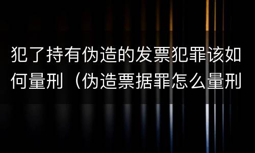 犯了持有伪造的发票犯罪该如何量刑（伪造票据罪怎么量刑?）