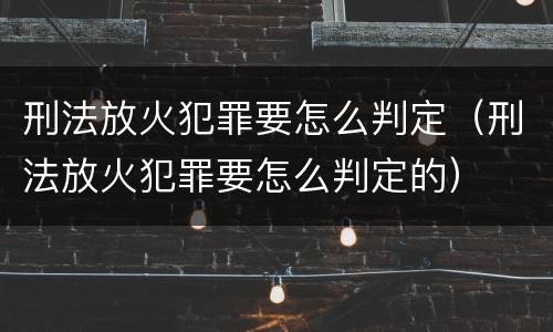 刑法放火犯罪要怎么判定（刑法放火犯罪要怎么判定的）