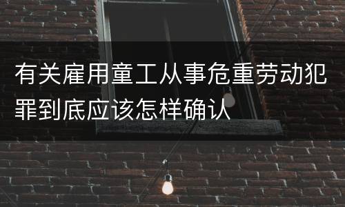 有关雇用童工从事危重劳动犯罪到底应该怎样确认