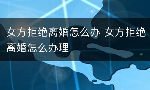 女方拒绝离婚怎么办 女方拒绝离婚怎么办理