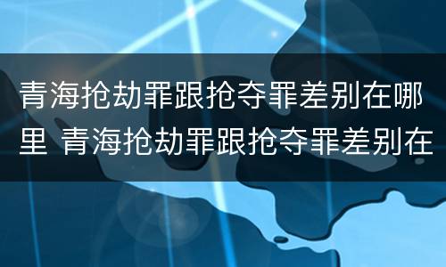 青海抢劫罪跟抢夺罪差别在哪里 青海抢劫罪跟抢夺罪差别在哪里查