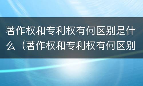 著作权和专利权有何区别是什么（著作权和专利权有何区别是什么呢）