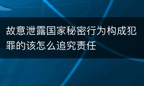 故意泄露国家秘密行为构成犯罪的该怎么追究责任