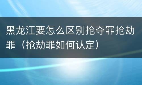 黑龙江要怎么区别抢夺罪抢劫罪（抢劫罪如何认定）