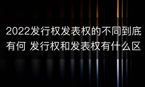 2022发行权发表权的不同到底有何 发行权和发表权有什么区别