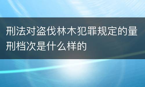刑法对盗伐林木犯罪规定的量刑档次是什么样的