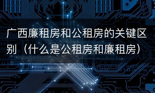 广西廉租房和公租房的关键区别（什么是公租房和廉租房）