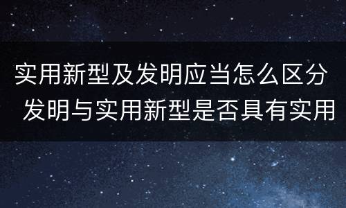 实用新型及发明应当怎么区分 发明与实用新型是否具有实用性