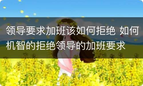 领导要求加班该如何拒绝 如何机智的拒绝领导的加班要求