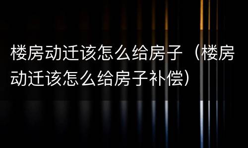 楼房动迁该怎么给房子（楼房动迁该怎么给房子补偿）