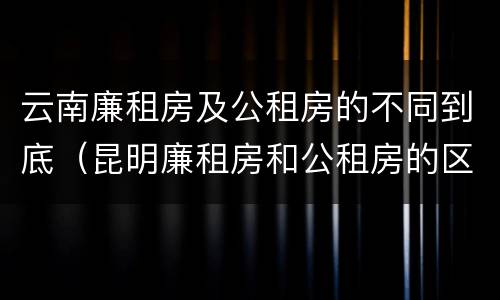 云南廉租房及公租房的不同到底（昆明廉租房和公租房的区别）
