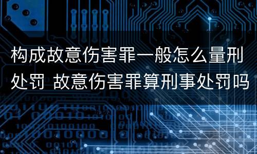 构成故意伤害罪一般怎么量刑处罚 故意伤害罪算刑事处罚吗