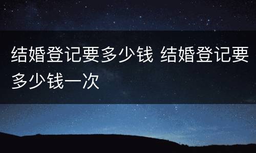 结婚登记要多少钱 结婚登记要多少钱一次