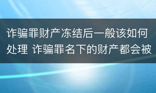 诈骗罪财产冻结后一般该如何处理 诈骗罪名下的财产都会被冻结吗?