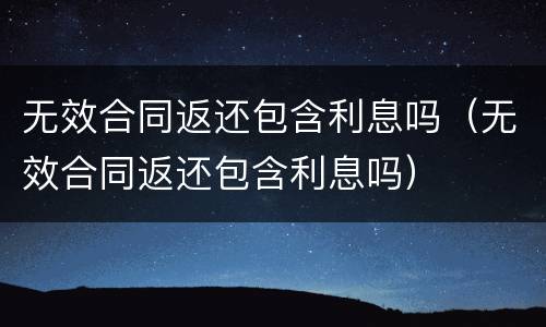 无效合同返还包含利息吗（无效合同返还包含利息吗）