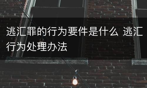 逃汇罪的行为要件是什么 逃汇行为处理办法