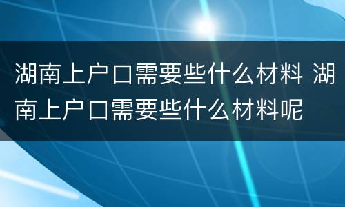 湖南上户口需要些什么材料 湖南上户口需要些什么材料呢