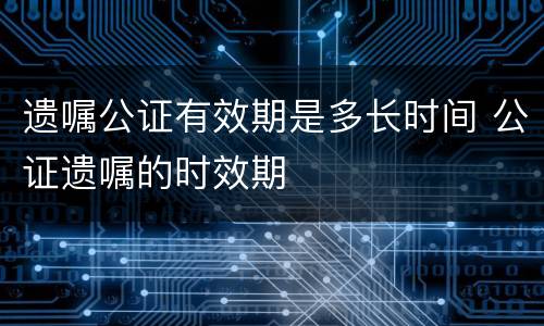 遗嘱公证有效期是多长时间 公证遗嘱的时效期