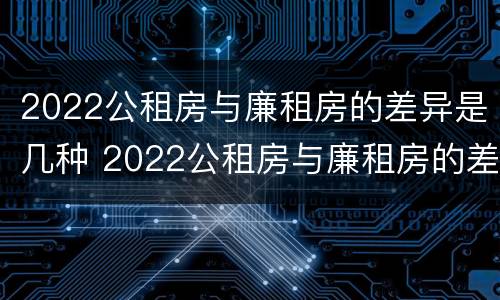 2022公租房与廉租房的差异是几种 2022公租房与廉租房的差异是几种原因