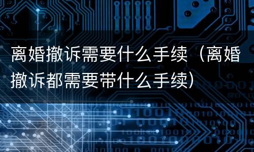 离婚撤诉需要什么手续（离婚撤诉都需要带什么手续）