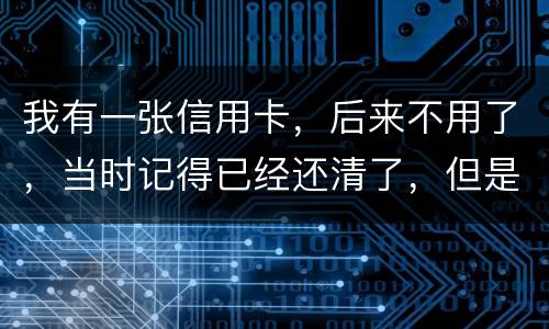 我有一张信用卡，后来不用了，当时记得已经还清了，但是打征信时显示未还淸同时被列为