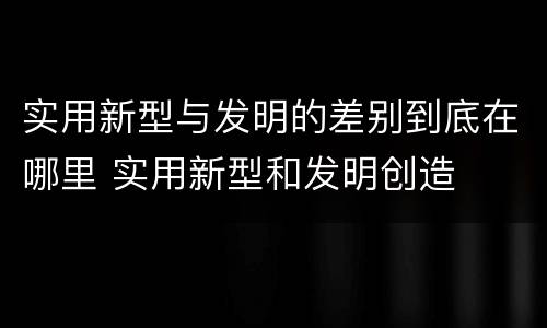 实用新型与发明的差别到底在哪里 实用新型和发明创造