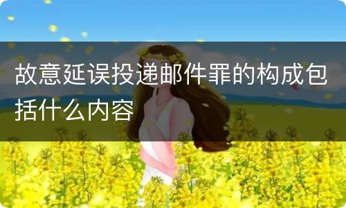 故意延误投递邮件罪的构成包括什么内容