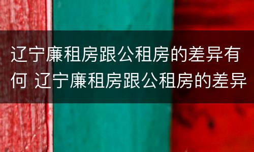 辽宁廉租房跟公租房的差异有何 辽宁廉租房跟公租房的差异有何影响