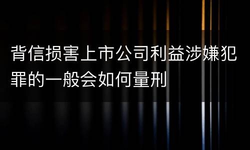 背信损害上市公司利益涉嫌犯罪的一般会如何量刑