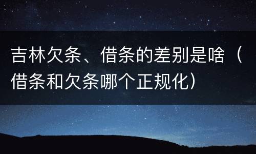 吉林欠条、借条的差别是啥（借条和欠条哪个正规化）