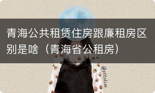 青海公共租赁住房跟廉租房区别是啥（青海省公租房）