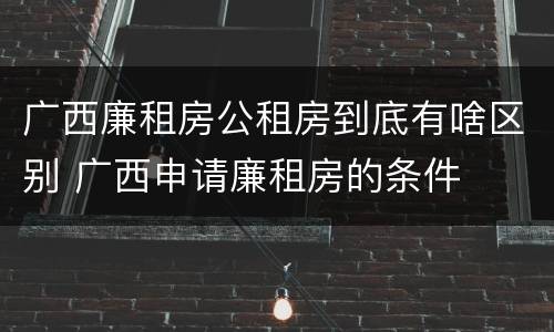 广西廉租房公租房到底有啥区别 广西申请廉租房的条件