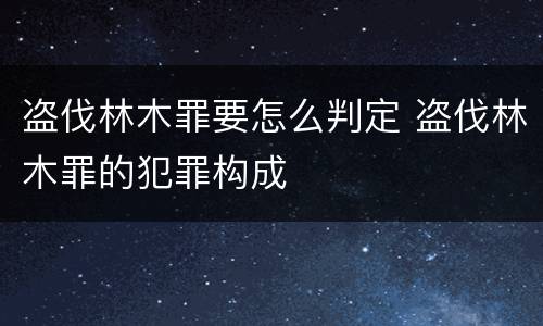 盗伐林木罪要怎么判定 盗伐林木罪的犯罪构成