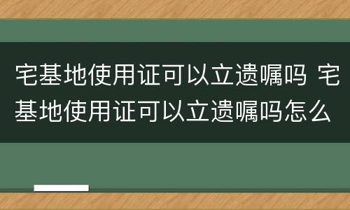 宅基地使用证可以立遗嘱吗 宅基地使用证可以立遗嘱吗怎么办