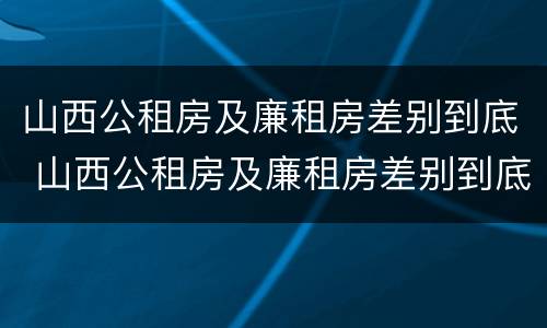 山西公租房及廉租房差别到底 山西公租房及廉租房差别到底大吗